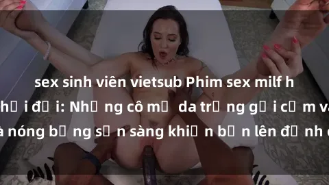 sex sinh viên vietsub Phim sex milf hấp dẫn nhất mọi thời đại: Những cô mẹ da trắng gợi cảm và nóng bỏng sẵn sàng khiến bạn lên đỉnh chỉ trong chớp mắt!