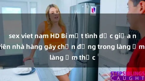 sex viet nam HD Bí mật tình dục giữa nhân viên nhà hàng gây chấn động trong làng ẩm thực