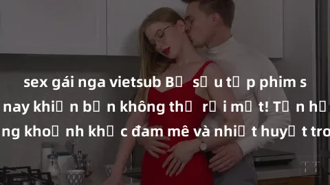 sex gái nga vietsub Bộ sưu tập phim sex Mỹ hot nhất năm nay khiến bạn không thể rời mắt! Tận hưởng những khoảnh khắc đam mê và nhiệt huyết trong các tác phẩm nóng bỏng này!