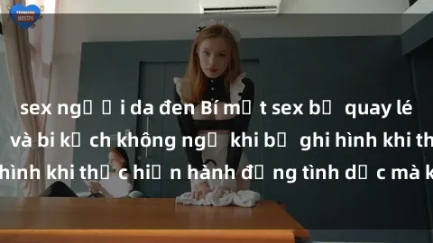 sex người da đen Bí mật sex bị quay lén: Những hậu quả và bi kịch không ngờ khi bị ghi hình khi thực hiện hành động tình dục mà không biết.