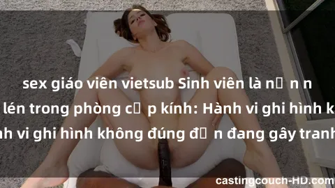 sex giáo viên vietsub Sinh viên là nạn nhân của video quay lén trong phòng cấp kính: Hành vi ghi hình không đúng đắn đang gây tranh cãi lớn