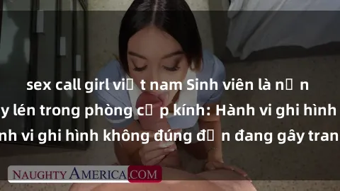 sex call girl việt nam Sinh viên là nạn nhân của video quay lén trong phòng cấp kính: Hành vi ghi hình không đúng đắn đang gây tranh cãi lớn