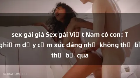 sex gái già Sex gái Việt Nam có con: Trải nghiệm đầy cảm xúc đáng nhớ không thể bỏ qua