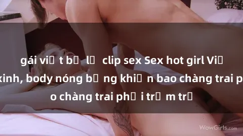 gái việt bị lộ clip sex Sex hot girl Việt Nam: Mặt xinh, body nóng bỏng khiến bao chàng trai phải trầm trồ