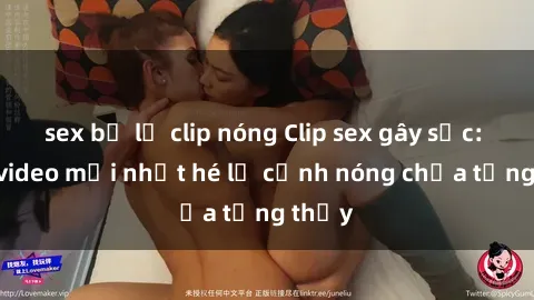 sex bị lộ clip nóng Clip sex gây sốc: Loạt video mới nhất hé lộ cảnh nóng chưa từng thấy