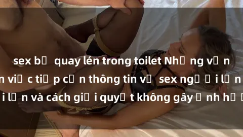 sex bị quay lén trong toilet Những vấn đề liên quan đến việc tiếp cận thông tin về sex người lớn và cách giải quyết không gây ảnh hưởng đến trẻ em