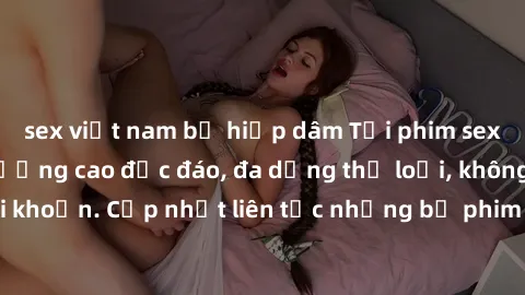 sex việt nam bị hiếp dâm Tải phim sex miễn phí chất lượng cao độc đáo, đa dạng thể loại, không cần đăng ký tài khoản. Cập nhật liên tục những bộ phim hot nhất trên thị trường. Sự lựa chọn hàng đầu cho