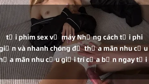 tải phim sex về máy Những cách tải phim sex về máy đơn giản và nhanh chóng để thỏa mãn nhu cầu giải trí của bạn ngay tại nhà