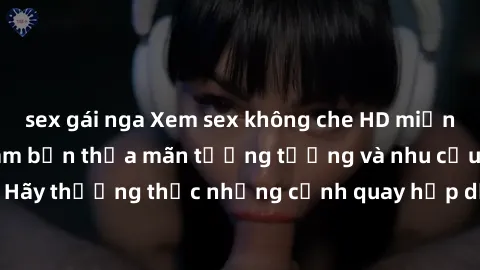 sex gái nga Xem sex không che HD miễn phí đảm bảo sẽ làm bạn thỏa mãn tưởng tượng và nhu cầu tình dục. Hãy thưởng thức những cảnh quay hấp dẫn và mãnh liệt ngay bây giờ!