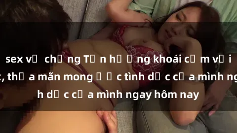 sex vợ chồng Tận hưởng khoái cảm với gái xinh sex, thỏa mãn mong ước tình dục của mình ngay hôm nay