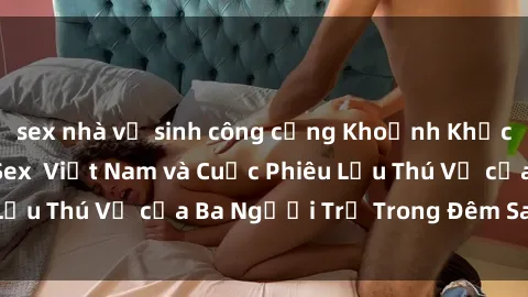 sex nhà vệ sinh công cộng Khoảnh Khắc Đầy Kịch Tính: Sex  Việt Nam và Cuộc Phiêu Lưu Thú Vị của Ba Người Trẻ Trong Đêm Say Đắm