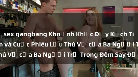 sex gangbang Khoảnh Khắc Đầy Kịch Tính: Sex  Việt Nam và Cuộc Phiêu Lưu Thú Vị của Ba Người Trẻ Trong Đêm Say Đắm
